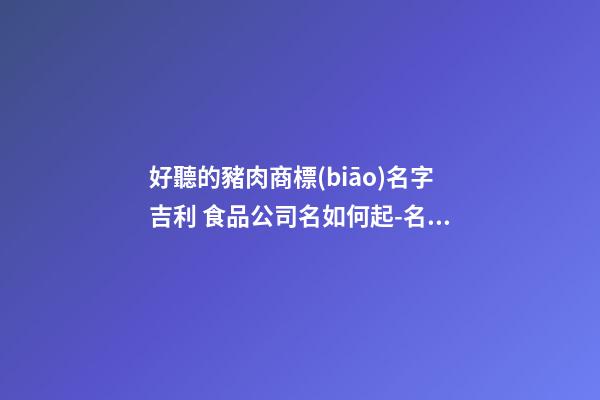 好聽的豬肉商標(biāo)名字吉利 食品公司名如何起-名學(xué)網(wǎng)-第1張-公司起名-玄機(jī)派